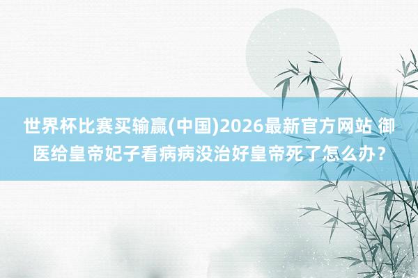 世界杯比赛买输赢(中国)2026最新官方网站 御医给皇帝妃子看病病没治好皇帝死了怎么办？