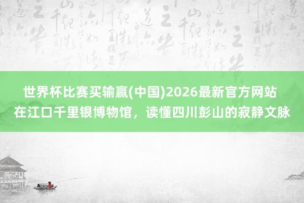 世界杯比赛买输赢(中国)2026最新官方网站 在江口千里银博物馆，读懂四川彭山的寂静文脉