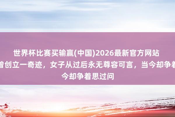 世界杯比赛买输赢(中国)2026最新官方网站 唐太宗曾创立一奇迹，女子从过后永无尊容可言，当今却争着思过问