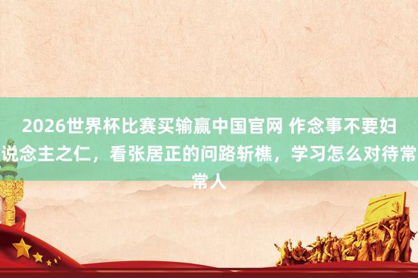 2026世界杯比赛买输赢中国官网 作念事不要妇东说念主之仁，看张居正的问路斩樵，学习怎么对待常人