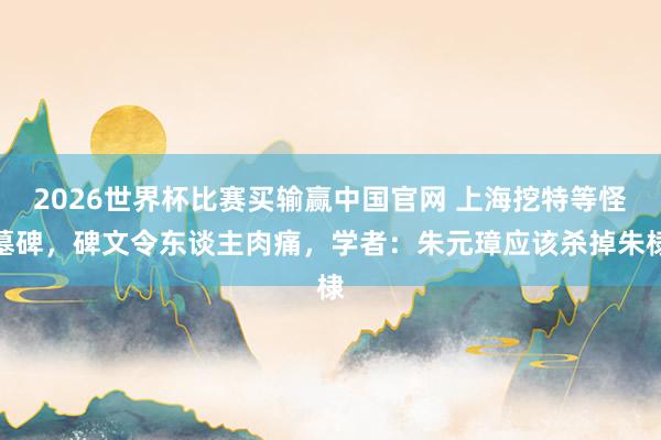 2026世界杯比赛买输赢中国官网 上海挖特等怪墓碑，碑文令东谈主肉痛，学者：朱元璋应该杀掉朱棣