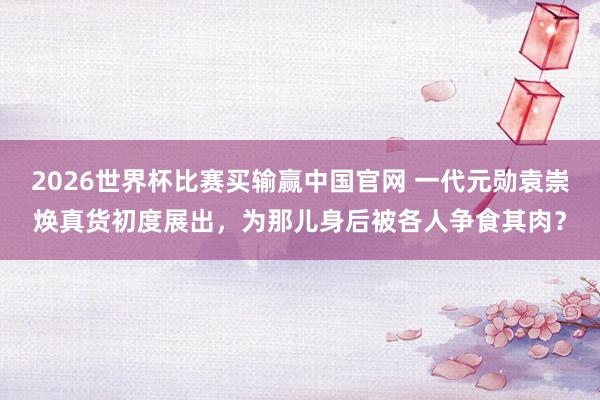 2026世界杯比赛买输赢中国官网 一代元勋袁崇焕真货初度展出，为那儿身后被各人争食其肉？