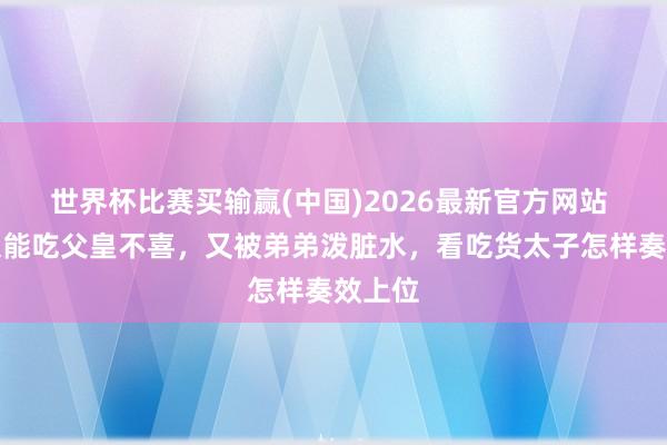 世界杯比赛买输赢(中国)2026最新官方网站 太子太能吃父皇不喜，又被弟弟泼脏水，看吃货太子怎样奏效上位