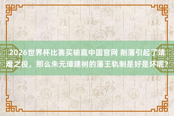 2026世界杯比赛买输赢中国官网 削藩引起了靖难之役，那么朱元璋建树的藩王轨制是好是坏呢？