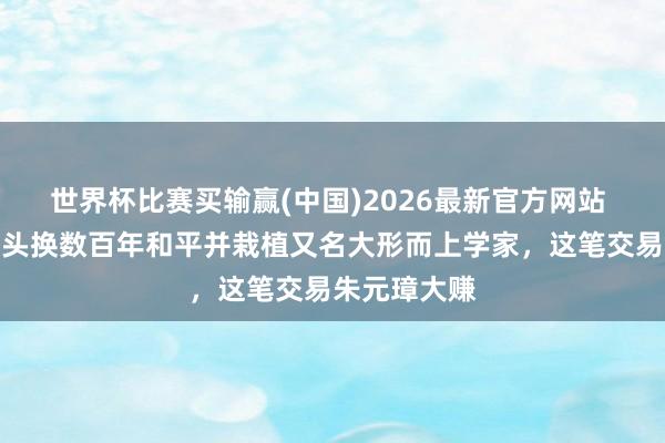 世界杯比赛买输赢(中国)2026最新官方网站 一颗东谈主头换数百年和平并栽植又名大形而上学家，这笔交易朱元璋大赚