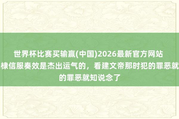 世界杯比赛买输赢(中国)2026最新官方网站 为何说朱棣信服奏效是杰出运气的，看建文帝那时犯的罪恶就知说念了