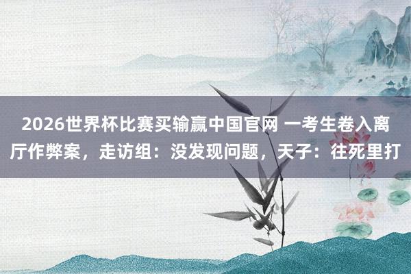2026世界杯比赛买输赢中国官网 一考生卷入离厅作弊案，走访组：没发现问题，天子：往死里打