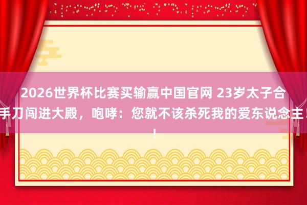 2026世界杯比赛买输赢中国官网 23岁太子合手刀闯进大殿，咆哮：您就不该杀死我的爱东说念主！