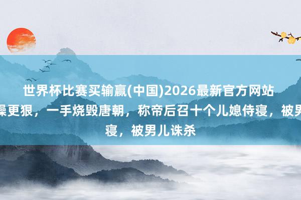 世界杯比赛买输赢(中国)2026最新官方网站 他比曹操更狠，一手烧毁唐朝，称帝后召十个儿媳侍寝，被男儿诛杀