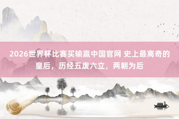2026世界杯比赛买输赢中国官网 史上最离奇的皇后，历经五废六立，两朝为后
