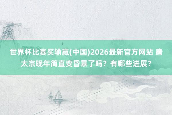 世界杯比赛买输赢(中国)2026最新官方网站 唐太宗晚年简直变昏暴了吗？有哪些进展？