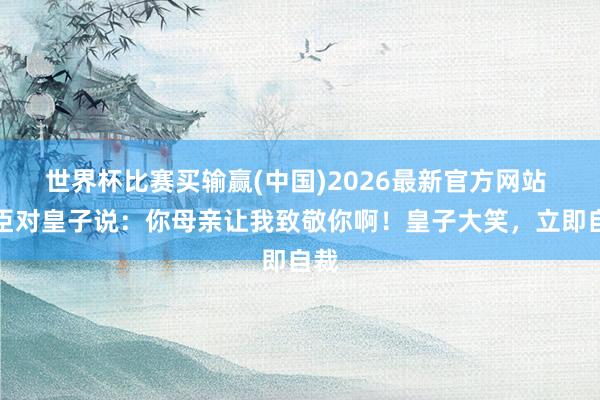 世界杯比赛买输赢(中国)2026最新官方网站 使臣对皇子说：你母亲让我致敬你啊！皇子大笑，立即自裁