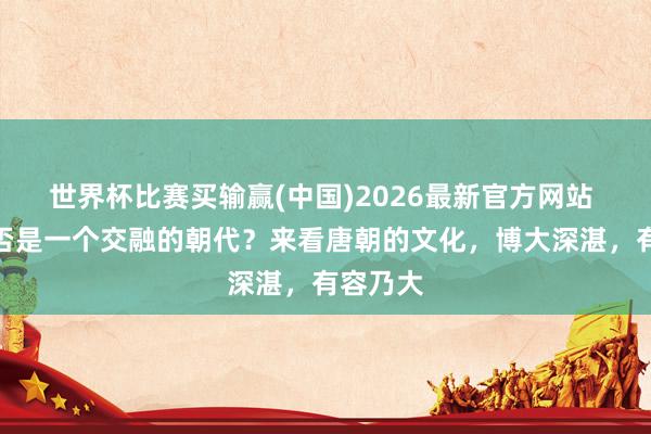 世界杯比赛买输赢(中国)2026最新官方网站 唐朝是否是一个交融的朝代？来看唐朝的文化，博大深湛，有容乃大