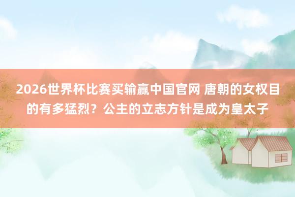2026世界杯比赛买输赢中国官网 唐朝的女权目的有多猛烈？公主的立志方针是成为皇太子