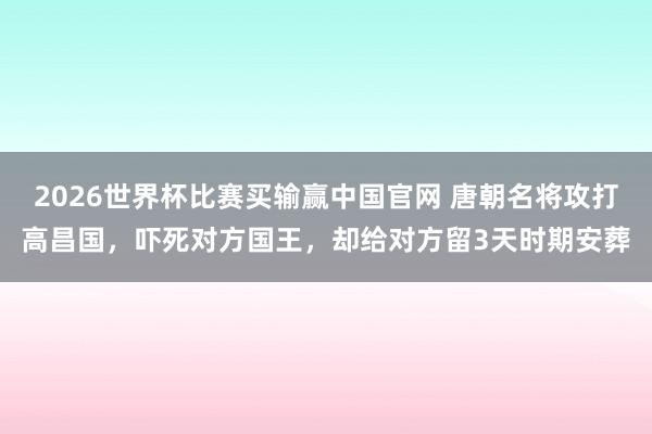 2026世界杯比赛买输赢中国官网 唐朝名将攻打高昌国，吓死对方国王，却给对方留3天时期安葬