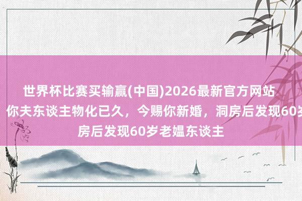 世界杯比赛买输赢(中国)2026最新官方网站 天子对宰相：你夫东谈主物化已久，今赐你新婚，洞房后发现60岁老媪东谈主