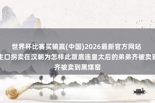 世界杯比赛买输赢(中国)2026最新官方网站 东说念主口拐卖在汉朝为怎样此跋扈连皇太后的弟弟齐被卖到黑煤窑