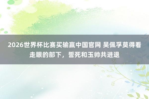 2026世界杯比赛买输赢中国官网 吴佩孚莫得看走眼的部下，誓死和玉帅共进退