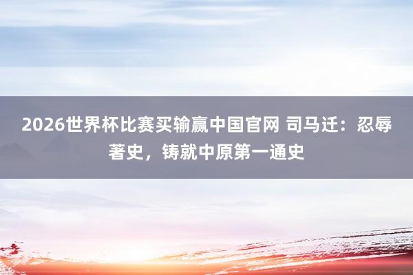 2026世界杯比赛买输赢中国官网 司马迁：忍辱著史，铸就中原第一通史