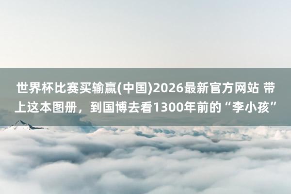 世界杯比赛买输赢(中国)2026最新官方网站 带上这本图册，到国博去看1300年前的“李小孩”