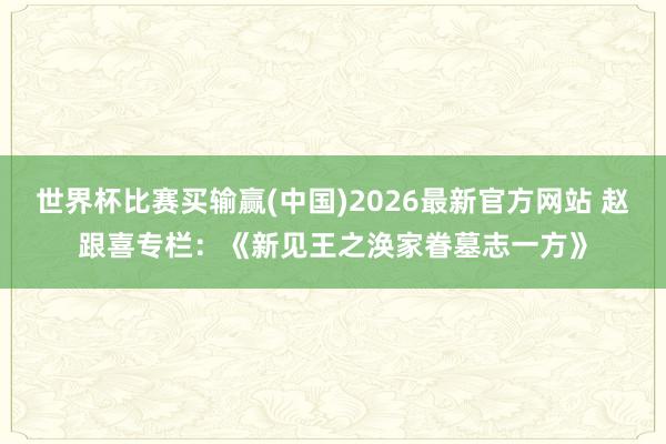 世界杯比赛买输赢(中国)2026最新官方网站 赵跟喜专栏：《新见王之涣家眷墓志一方》