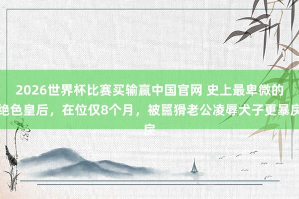 2026世界杯比赛买输赢中国官网 史上最卑微的绝色皇后，在位仅8个月，被嚚猾老公凌辱犬子更暴戾
