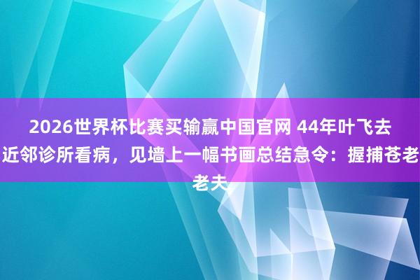 2026世界杯比赛买输赢中国官网 44年叶飞去团近邻诊所看病，见墙上一幅书画总结急令：握捕苍老夫