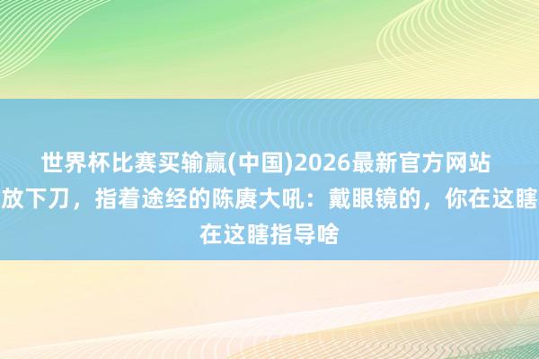 世界杯比赛买输赢(中国)2026最新官方网站 许世友放下刀，指着途经的陈赓大吼：戴眼镜的，你在这瞎指导啥