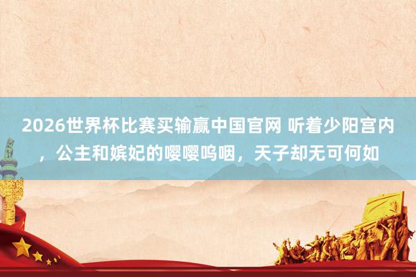 2026世界杯比赛买输赢中国官网 听着少阳宫内，公主和嫔妃的嘤嘤呜咽，天子却无可何如