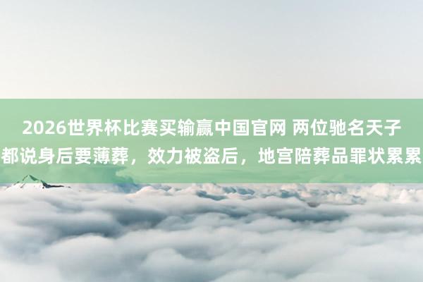 2026世界杯比赛买输赢中国官网 两位驰名天子都说身后要薄葬，效力被盗后，地宫陪葬品罪状累累