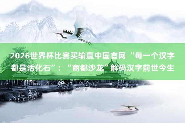 2026世界杯比赛买输赢中国官网 “每一个汉字都是活化石”：“商都沙龙”解码汉字前世今生