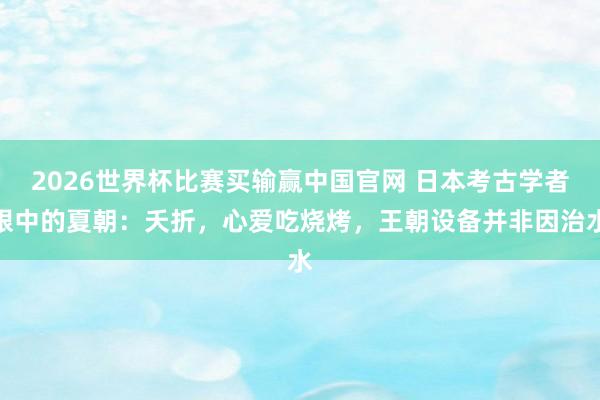 2026世界杯比赛买输赢中国官网 日本考古学者眼中的夏朝：夭折，心爱吃烧烤，王朝设备并非因治水