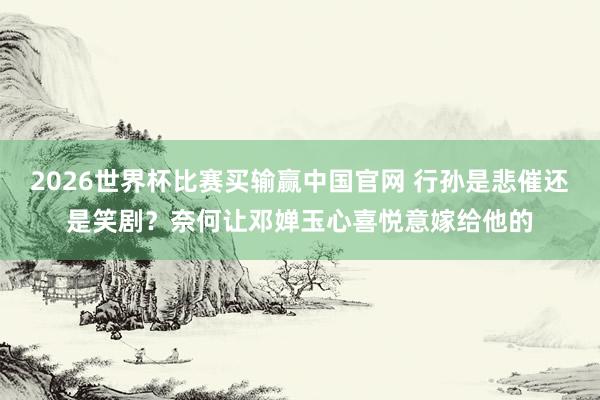 2026世界杯比赛买输赢中国官网 行孙是悲催还是笑剧？奈何让邓婵玉心喜悦意嫁给他的