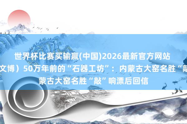 世界杯比赛买输赢(中国)2026最新官方网站 （寻味中华｜文博）50万年前的“石器工坊”：内蒙古大窑名胜“敲”响漂后回信