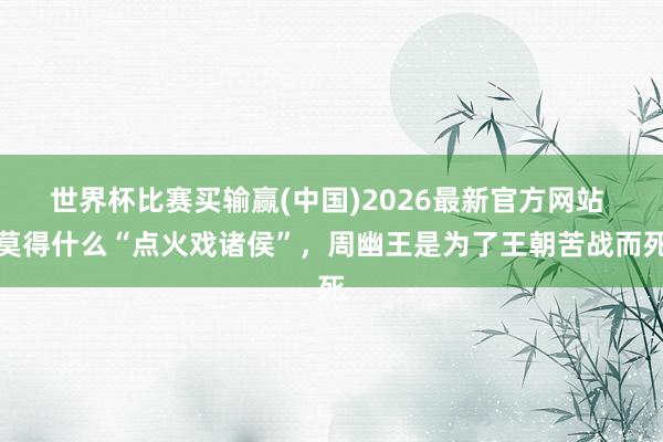 世界杯比赛买输赢(中国)2026最新官方网站 莫得什么“点火戏诸侯”，周幽王是为了王朝苦战而死