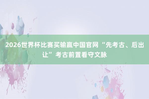 2026世界杯比赛买输赢中国官网 “先考古、后出让” 考古前置看守文脉
