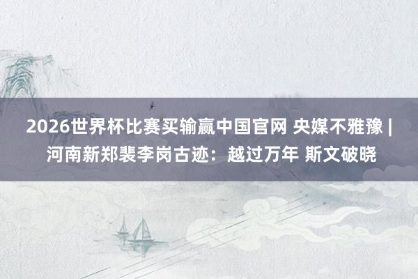 2026世界杯比赛买输赢中国官网 央媒不雅豫 | 河南新郑裴李岗古迹：越过万年 斯文破晓