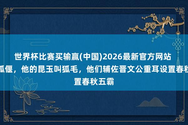 世界杯比赛买输赢(中国)2026最新官方网站 他叫狐偃，他的昆玉叫狐毛，他们辅佐晋文公重耳设置春秋五霸