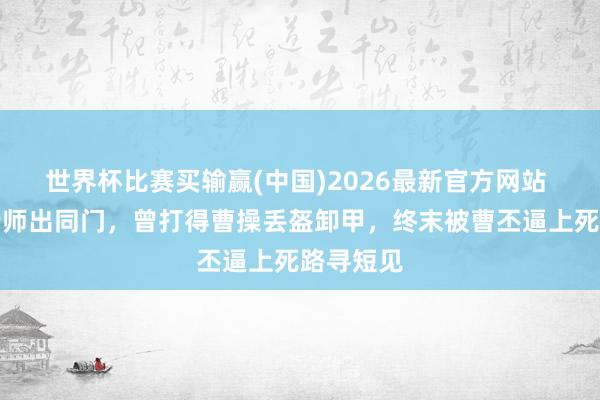 世界杯比赛买输赢(中国)2026最新官方网站 他与赵云师出同门，曾打得曹操丢盔卸甲，终末被曹丕逼上死路寻短见