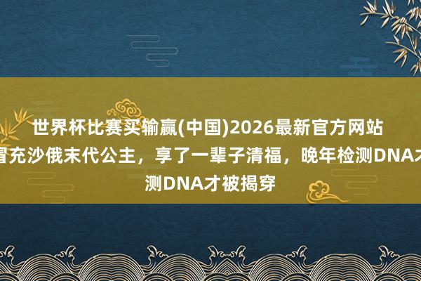 世界杯比赛买输赢(中国)2026最新官方网站 一村姑冒充沙俄末代公主，享了一辈子清福，晚年检测DNA才被揭穿