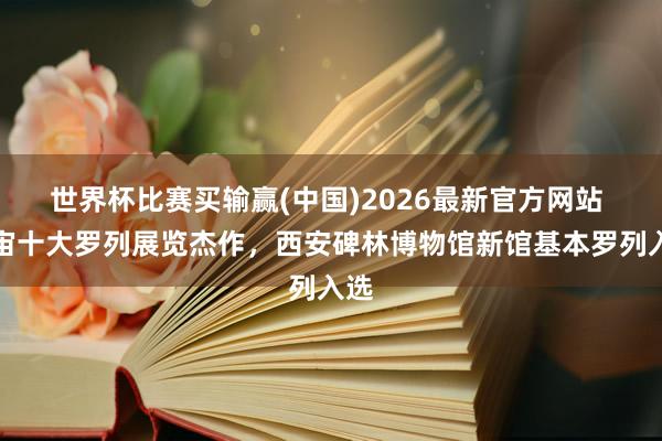 世界杯比赛买输赢(中国)2026最新官方网站 宇宙十大罗列展览杰作，西安碑林博物馆新馆基本罗列入选
