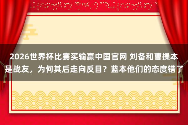 2026世界杯比赛买输赢中国官网 刘备和曹操本是战友，为何其后走向反目？蓝本他们的态度错了