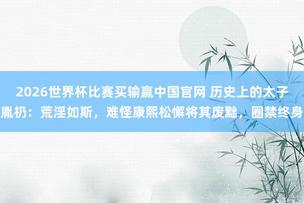 2026世界杯比赛买输赢中国官网 历史上的太子胤礽：荒淫如斯，难怪康熙松懈将其废黜，圈禁终身