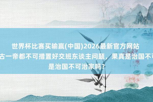 世界杯比赛买输赢(中国)2026最新官方网站 为什么千古一帝都不可措置好交班东谈主问题，果真是治国不可治家吗？