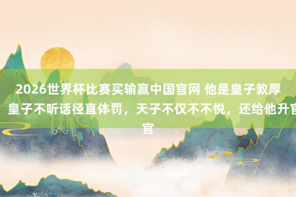 2026世界杯比赛买输赢中国官网 他是皇子敦厚，皇子不听话径直体罚，天子不仅不不悦，还给他升官