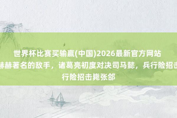 世界杯比赛买输赢(中国)2026最新官方网站 历史上赫赫著名的敌手，诸葛亮初度对决司马懿，兵行险招击毙张郃