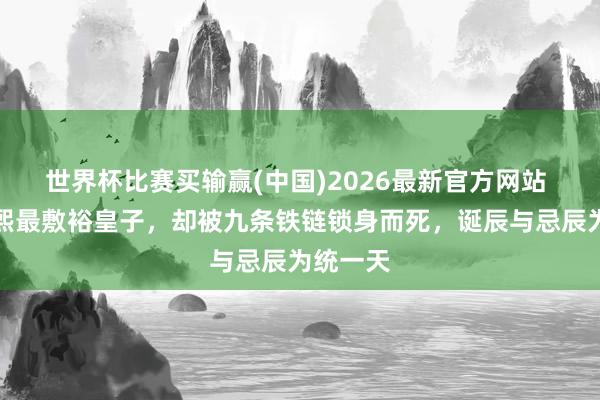 世界杯比赛买输赢(中国)2026最新官方网站 他，康熙最敷裕皇子，却被九条铁链锁身而死，诞辰与忌辰为统一天