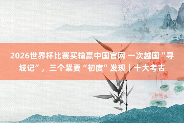 2026世界杯比赛买输赢中国官网 一次越国“寻城记”，三个紧要“初度”发现｜十大考古
