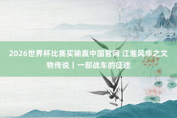 2026世界杯比赛买输赢中国官网 江淮风华之文物传说丨一部战车的征途