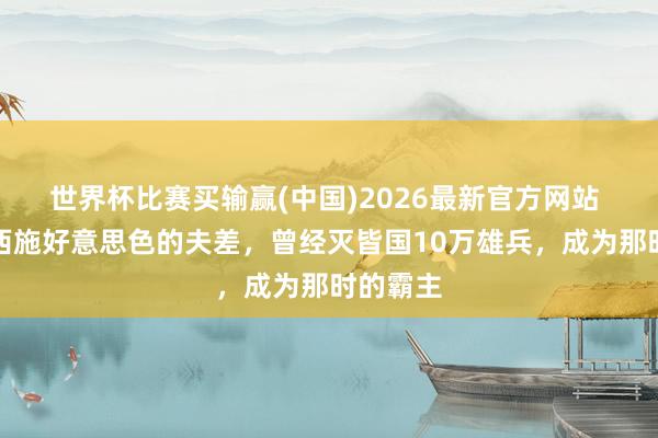 世界杯比赛买输赢(中国)2026最新官方网站 千里迷西施好意思色的夫差，曾经灭皆国10万雄兵，成为那时的霸主